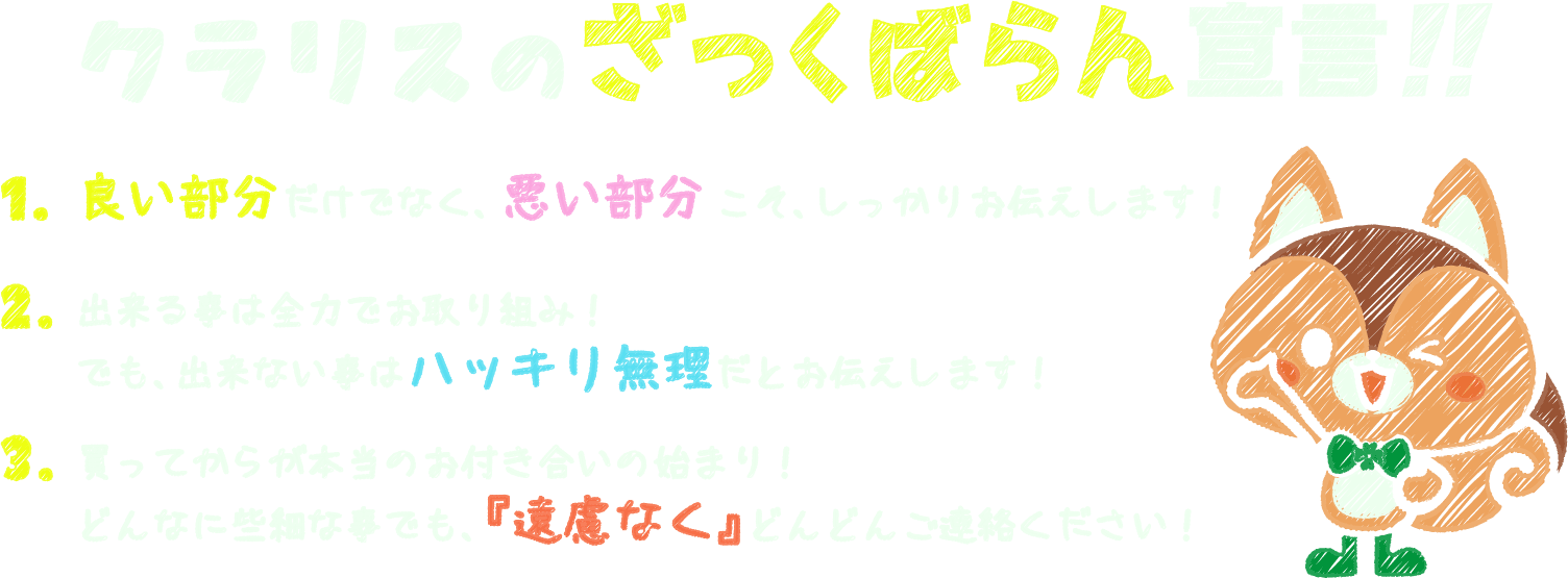 クラリスのさっくばらん宣言!! 1.良い部分だけでなく、悪い部分こそ、しっかりお伝えします! 2.出来る事は全力でお取り組み!でも、出来ない事はハッキリ無理だとお伝えします! 3.買ってからが本当のお付き合いの始まり!どんなに些細な事でも、「遠慮なく」どんどんご連絡ください!